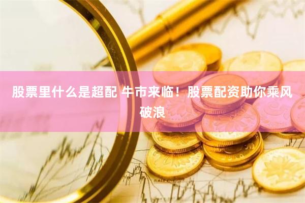 股票里什么是超配 牛市来临！股票配资助你乘风破浪