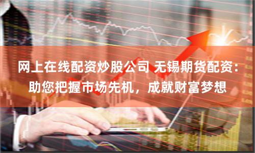 网上在线配资炒股公司 无锡期货配资：助您把握市场先机，成就财富梦想