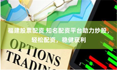 福建股票配资 知名配资平台助力炒股，轻松配资，稳健获利