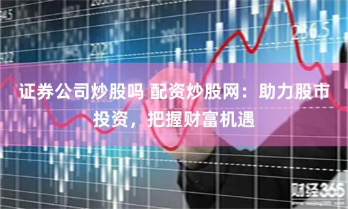 证券公司炒股吗 配资炒股网：助力股市投资，把握财富机遇