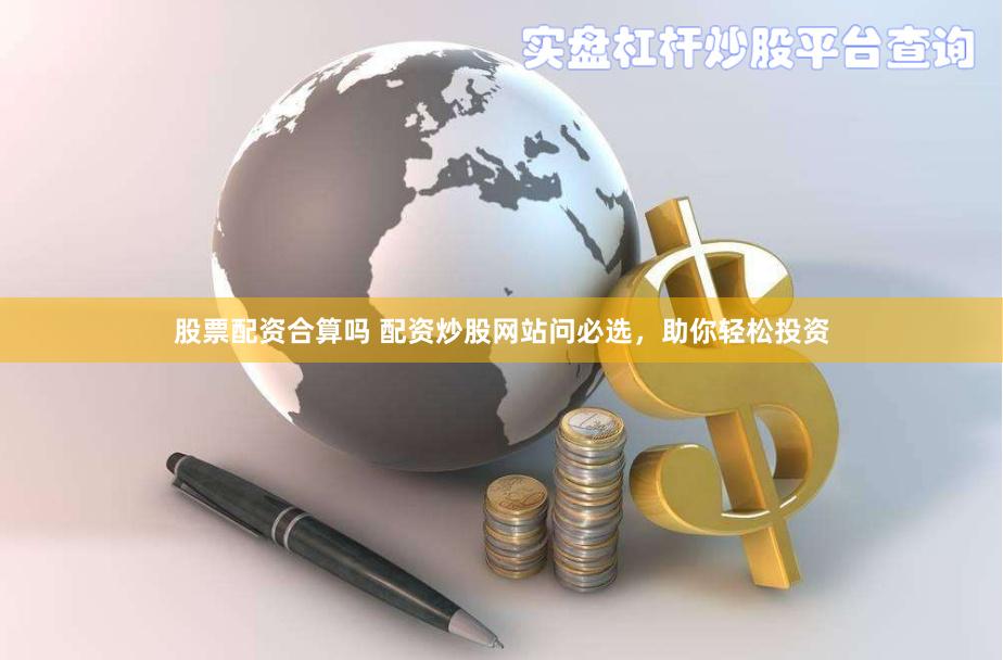 股票配资合算吗 配资炒股网站问必选，助你轻松投资