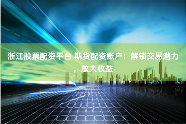 浙江股票配资平台 期货配资账户：解锁交易潜力，放大收益