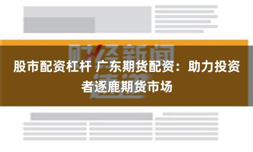 股市配资杠杆 广东期货配资：助力投资者逐鹿期货市场
