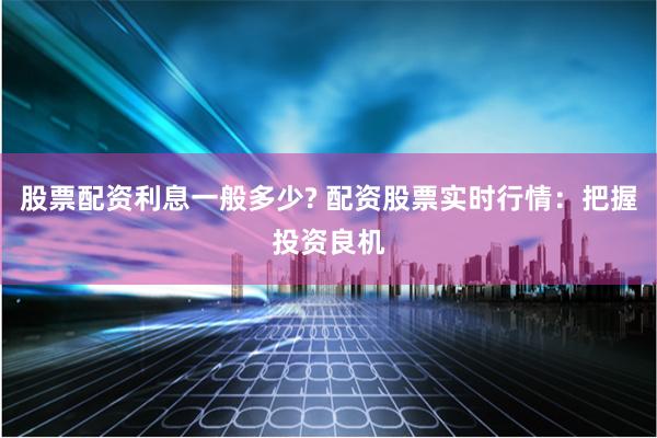 股票配资利息一般多少? 配资股票实时行情：把握投资良机