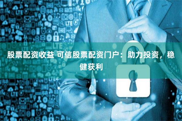 股票配资收益 可信股票配资门户：助力投资，稳健获利