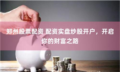 郑州股票配资 配资实盘炒股开户，开启你的财富之路