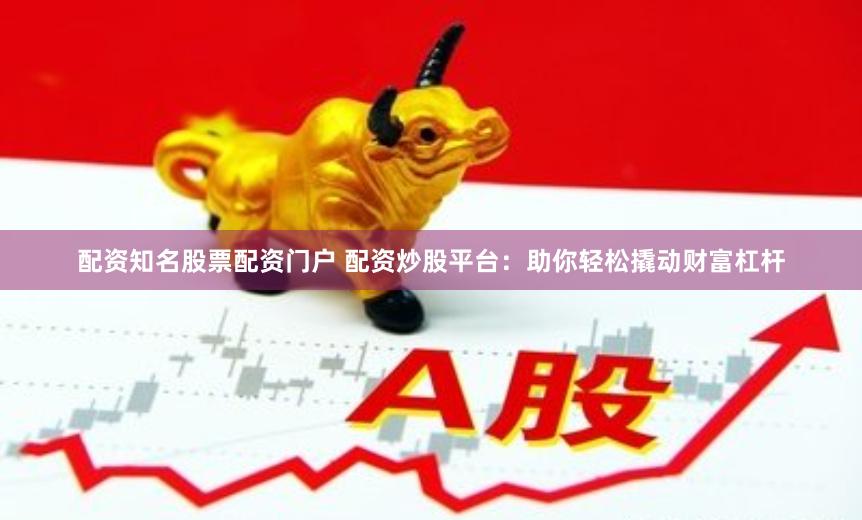 配资知名股票配资门户 配资炒股平台：助你轻松撬动财富杠杆