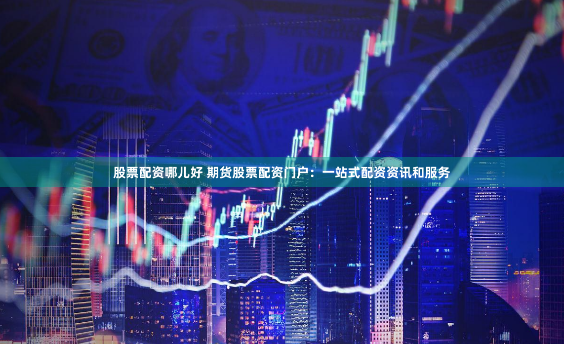 股票配资哪儿好 期货股票配资门户：一站式配资资讯和服务