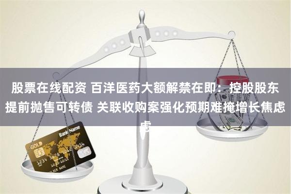 股票在线配资 百洋医药大额解禁在即：控股股东提前抛售可转债 关联收购案强化预期难掩增长焦虑