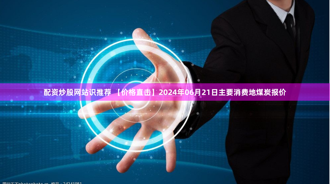 配资炒股网站识推荐 【价格直击】2024年06月21日主要消费地煤炭报价