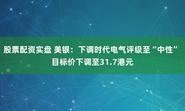 股票配资实盘 美银：下调时代电气评级至“中性” 目标价下调至31.7港元