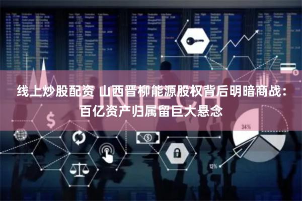 线上炒股配资 山西晋柳能源股权背后明暗商战：百亿资产归属留巨大悬念