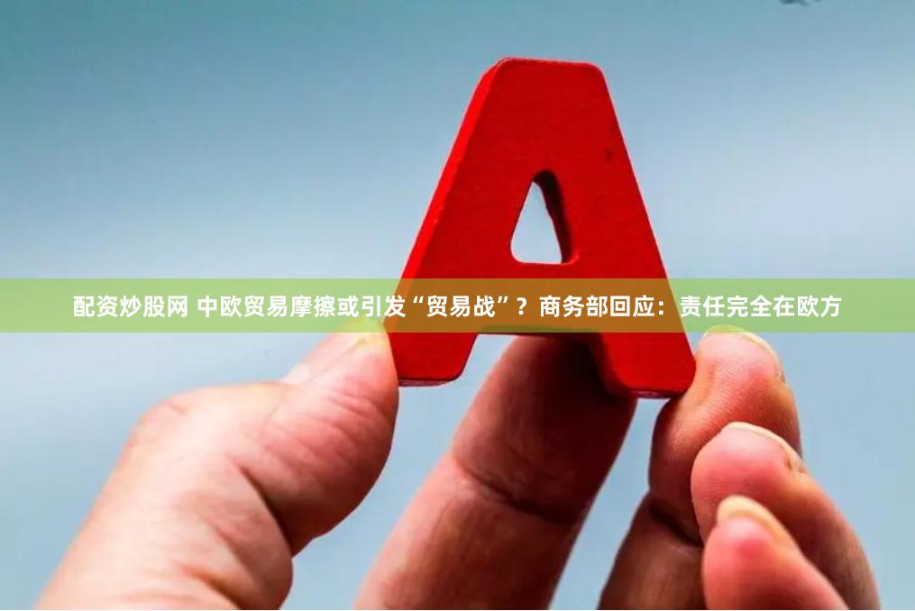 配资炒股网 中欧贸易摩擦或引发“贸易战”？商务部回应：责任完全在欧方
