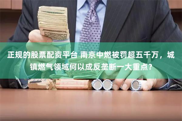 正规的股票配资平台 南京中燃被罚超五千万，城镇燃气领域何以成反垄断一大重点？