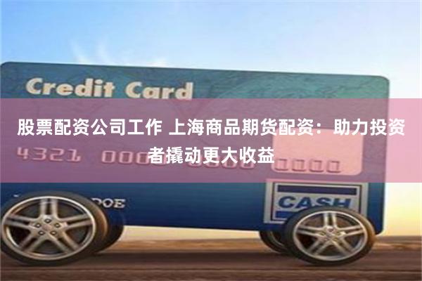 股票配资公司工作 上海商品期货配资：助力投资者撬动更大收益