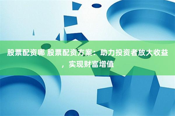 股票配资哪 股票配资方案：助力投资者放大收益，实现财富增值