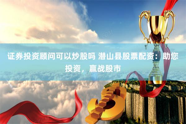 证券投资顾问可以炒股吗 潜山县股票配资：助您投资，赢战股市