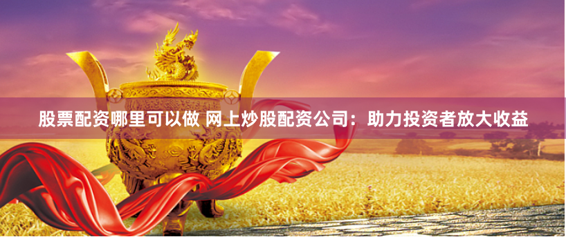 股票配资哪里可以做 网上炒股配资公司：助力投资者放大收益