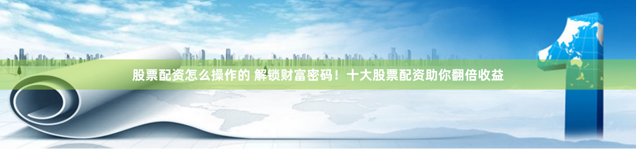 股票配资怎么操作的 解锁财富密码！十大股票配资助你翻倍收益