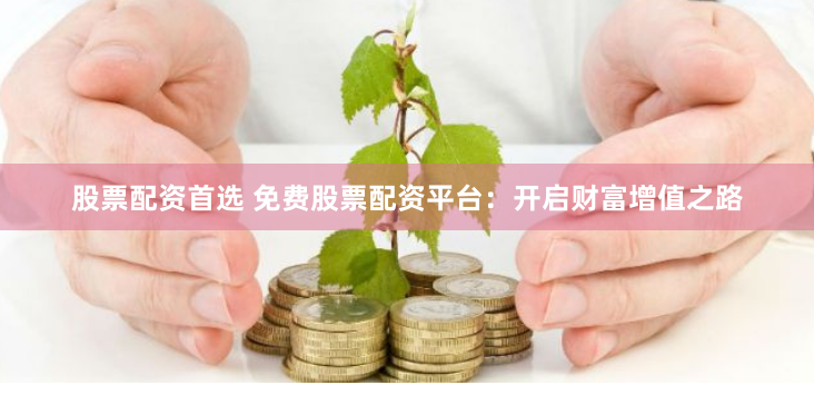 股票配资首选 免费股票配资平台：开启财富增值之路
