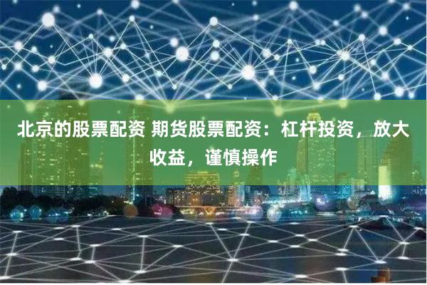 北京的股票配资 期货股票配资：杠杆投资，放大收益，谨慎操作