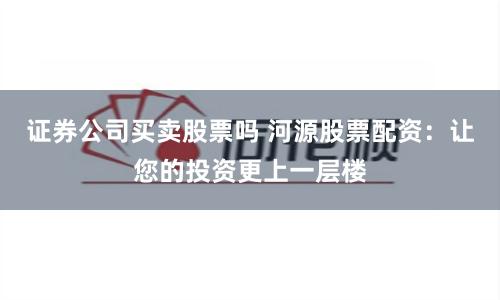 证券公司买卖股票吗 河源股票配资：让您的投资更上一层楼