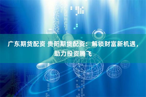 广东期货配资 贵阳期货配资：解锁财富新机遇，助力投资腾飞
