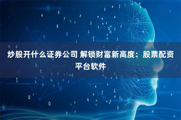 炒股开什么证券公司 解锁财富新高度：股票配资平台软件