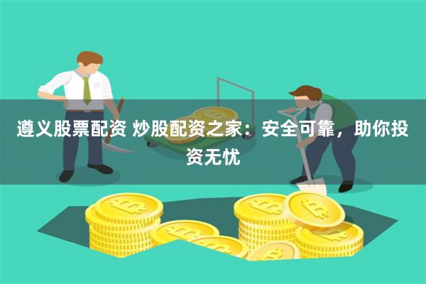 遵义股票配资 炒股配资之家：安全可靠，助你投资无忧