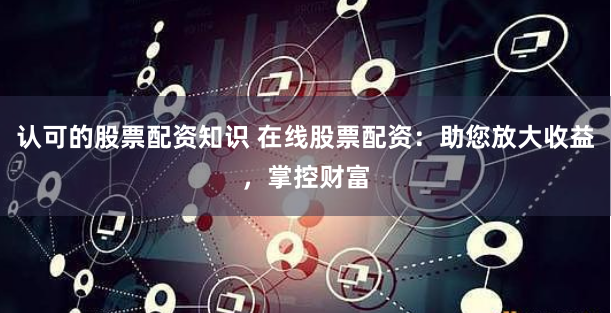 认可的股票配资知识 在线股票配资：助您放大收益，掌控财富