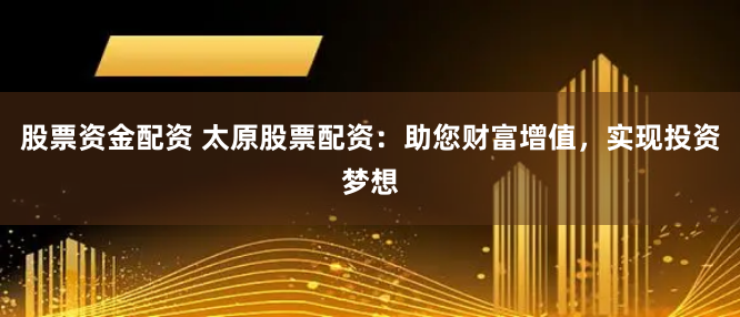 股票资金配资 太原股票配资：助您财富增值，实现投资梦想