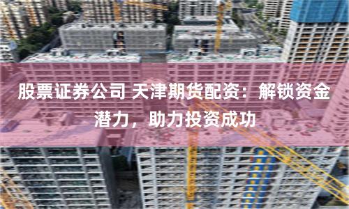 股票证券公司 天津期货配资：解锁资金潜力，助力投资成功