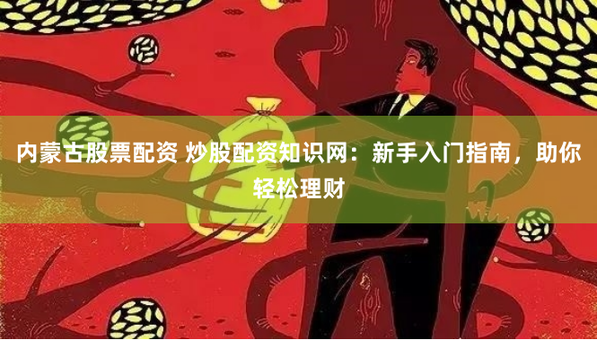 内蒙古股票配资 炒股配资知识网：新手入门指南，助你轻松理财