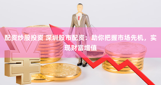 配资炒股投资 深圳股市配资:助你把握市场先机,实现财富增值
