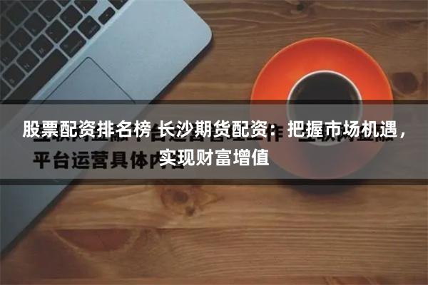 股票配资排名榜 长沙期货配资：把握市场机遇，实现财富增值