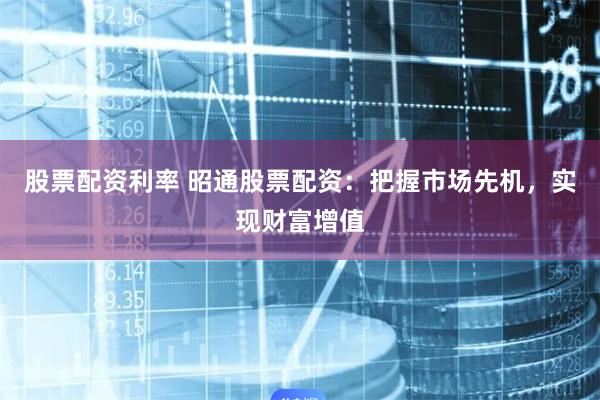 股票配资利率 昭通股票配资：把握市场先机，实现财富增值