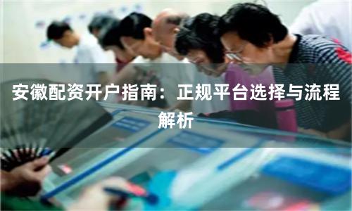 安徽配资开户指南：正规平台选择与流程解析
